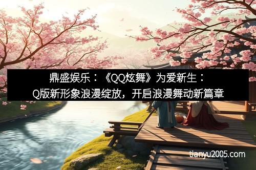 鼎盛娱乐：《QQ炫舞》为爱新生：Q版新形象浪漫绽放，开启浪漫舞动新篇章