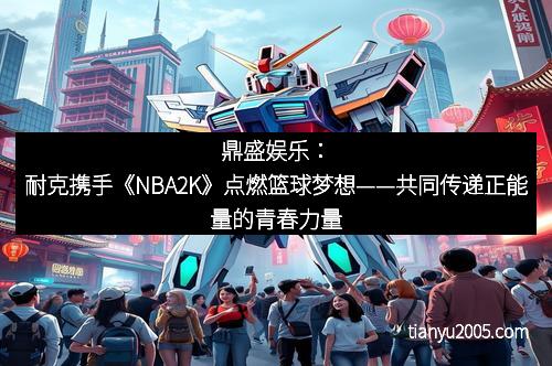 鼎盛娱乐：耐克携手《NBA2K》点燃篮球梦想——共同传递正能量的青春力量